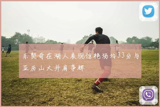 东契奇在湖人表现惊艳场均33分与亚历山大并肩争辉
