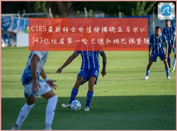 CIES最新转会价值榜揭晓亚马尔以343亿位居第一哈兰德和姆巴佩紧随其后