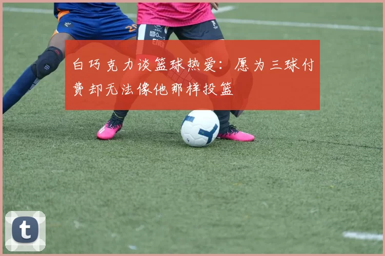 白巧克力谈篮球热爱：愿为三球付费却无法像他那样投篮