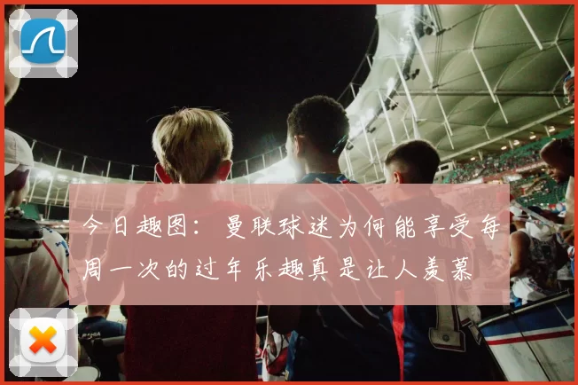 今日趣图：曼联球迷为何能享受每周一次的过年乐趣真是让人羡慕