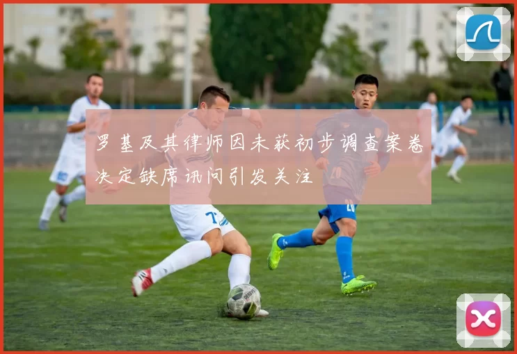罗基及其律师因未获初步调查案卷决定缺席讯问引发关注