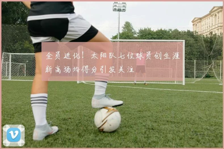 全员进化！太阳队七位球员创生涯新高场均得分引发关注
