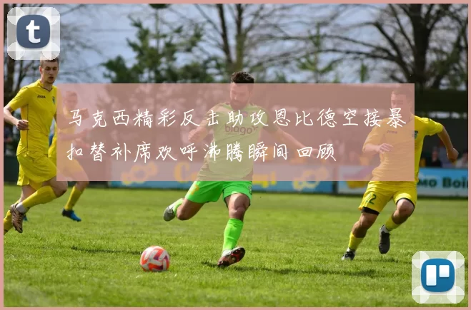 马克西精彩反击助攻恩比德空接暴扣替补席欢呼沸腾瞬间回顾