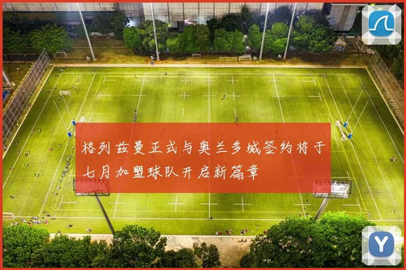格列兹曼正式与奥兰多城签约将于七月加盟球队开启新篇章
