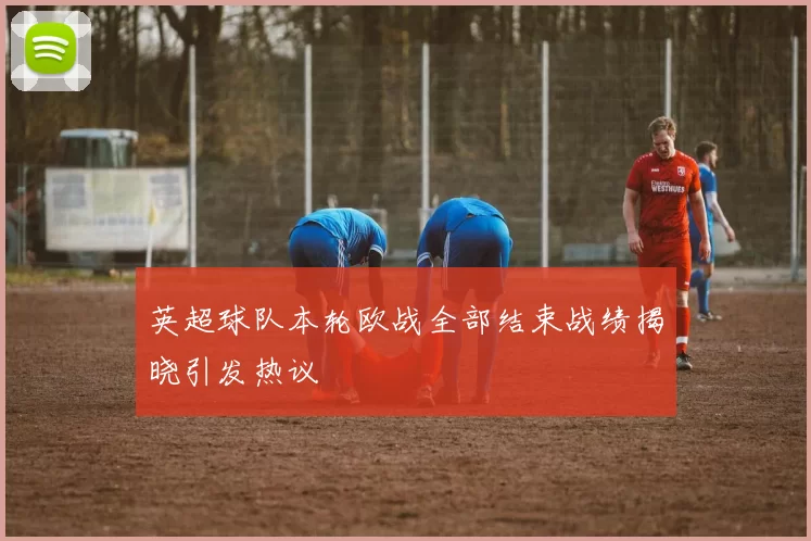 英超球队本轮欧战全部结束战绩揭晓引发热议