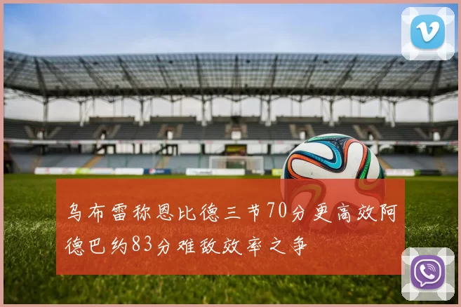 乌布雷称恩比德三节70分更高效阿德巴约83分难敌效率之争